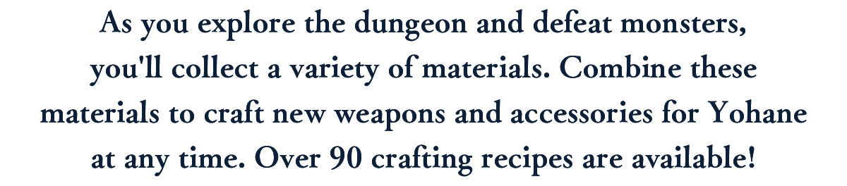 As you explore the dungeon and defeat monsters, you'll collect a variety of materials. Combine these materials to craft new weapons and accessories for Yohane at any time. Over 90 crafting recipes are available!