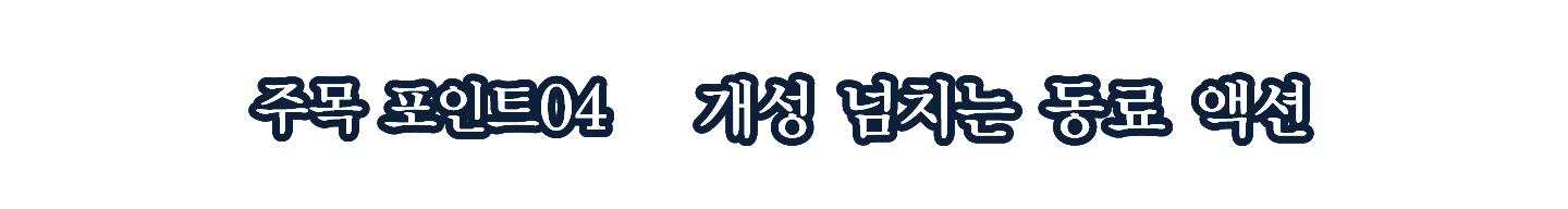 주목 포인트 04 개성 넘치는 동료 액션